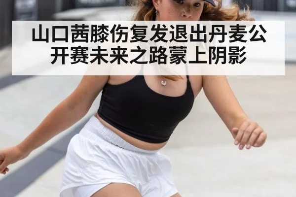 山口茜膝伤复发退出丹麦公开赛未来之路蒙上阴影