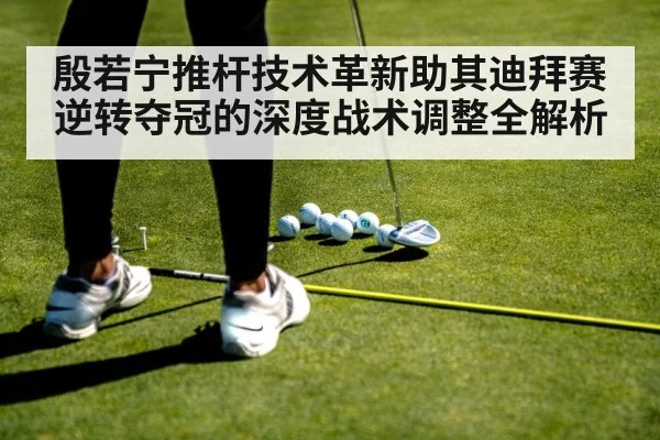 殷若宁推杆技术革新助其迪拜赛逆转夺冠的深度战术调整全解析